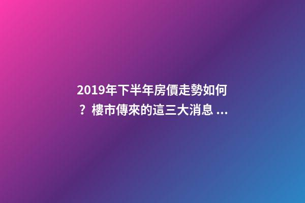 2019年下半年房價走勢如何？樓市傳來的這三大消息！